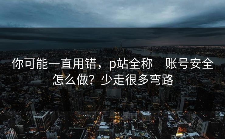 你可能一直用错，p站全称｜账号安全怎么做？少走很多弯路