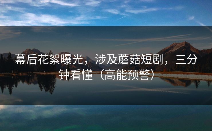 幕后花絮曝光，涉及蘑菇短剧，三分钟看懂（高能预警）