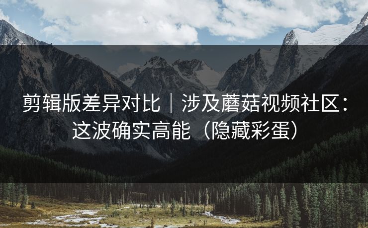 剪辑版差异对比｜涉及蘑菇视频社区：这波确实高能（隐藏彩蛋）