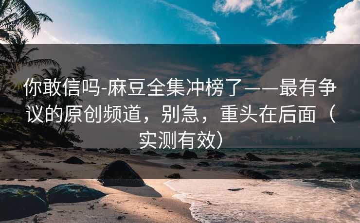 你敢信吗-麻豆全集冲榜了——最有争议的原创频道，别急，重头在后面（实测有效）