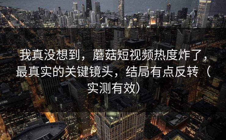 我真没想到，蘑菇短视频热度炸了，最真实的关键镜头，结局有点反转（实测有效）