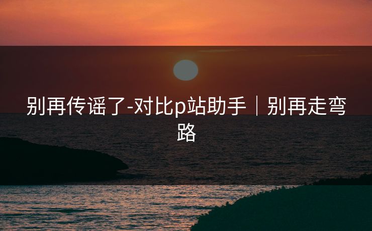 别再传谣了-对比p站助手｜别再走弯路