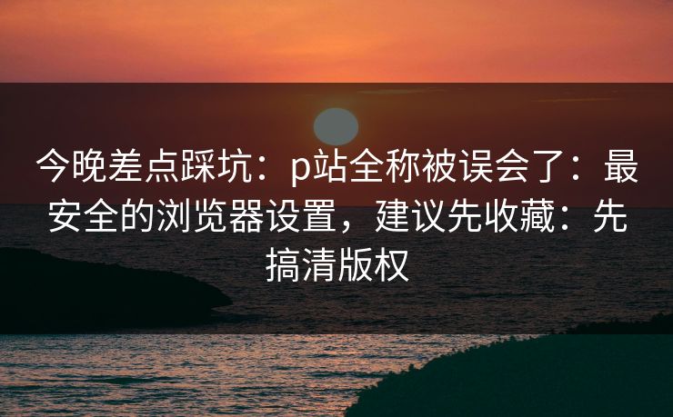 今晚差点踩坑：p站全称被误会了：最安全的浏览器设置，建议先收藏：先搞清版权
