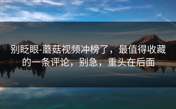 别眨眼-蘑菇视频冲榜了，最值得收藏的一条评论，别急，重头在后面
