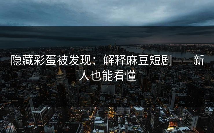 隐藏彩蛋被发现：解释麻豆短剧——新人也能看懂