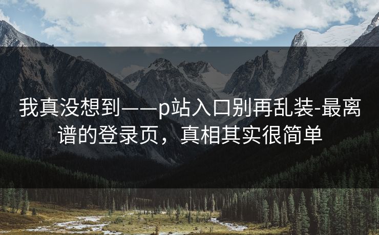 我真没想到——p站入口别再乱装-最离谱的登录页，真相其实很简单