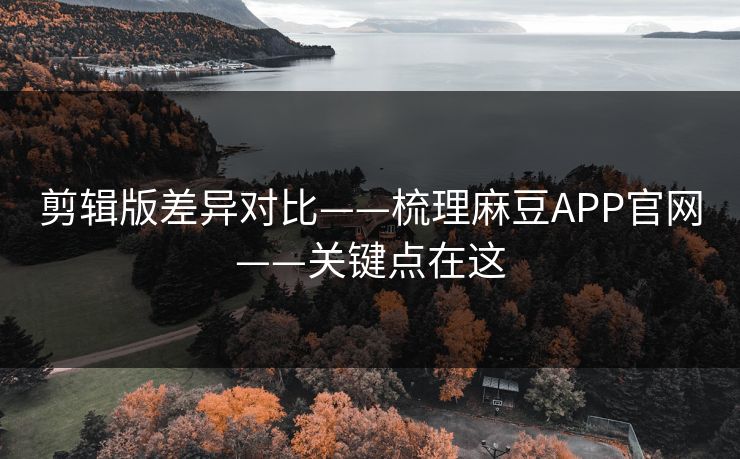 剪辑版差异对比——梳理麻豆APP官网——关键点在这