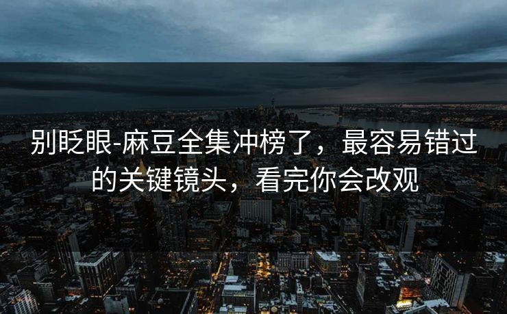 别眨眼-麻豆全集冲榜了，最容易错过的关键镜头，看完你会改观