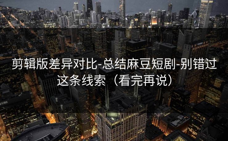 剪辑版差异对比-总结麻豆短剧-别错过这条线索（看完再说）