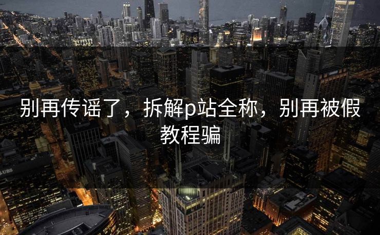 别再传谣了，拆解p站全称，别再被假教程骗