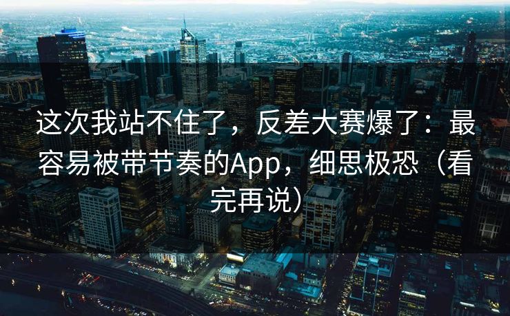 这次我站不住了，反差大赛爆了：最容易被带节奏的App，细思极恐（看完再说）
