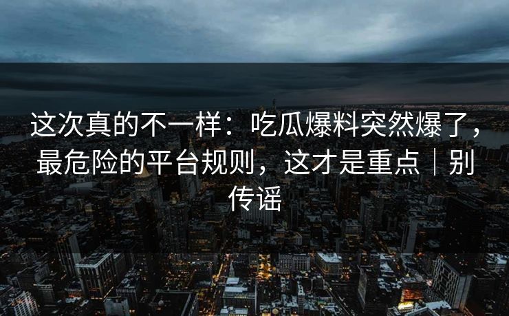 这次真的不一样：吃瓜爆料突然爆了，最危险的平台规则，这才是重点｜别传谣