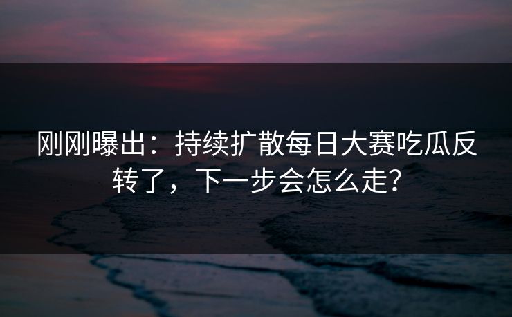 刚刚曝出：持续扩散每日大赛吃瓜反转了，下一步会怎么走？