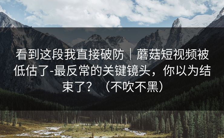 看到这段我直接破防｜蘑菇短视频被低估了-最反常的关键镜头，你以为结束了？（不吹不黑）