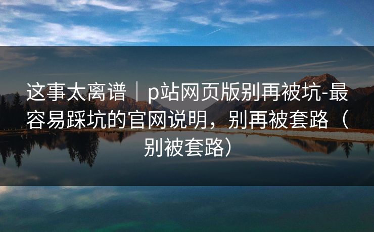 这事太离谱｜p站网页版别再被坑-最容易踩坑的官网说明，别再被套路（别被套路）
