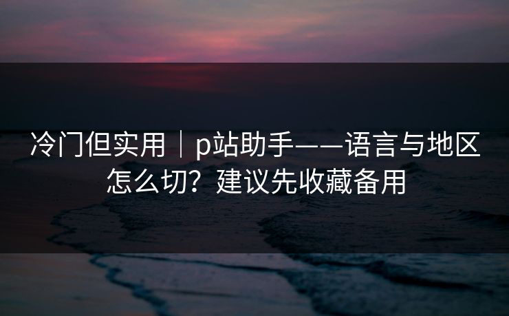 冷门但实用｜p站助手——语言与地区怎么切？建议先收藏备用