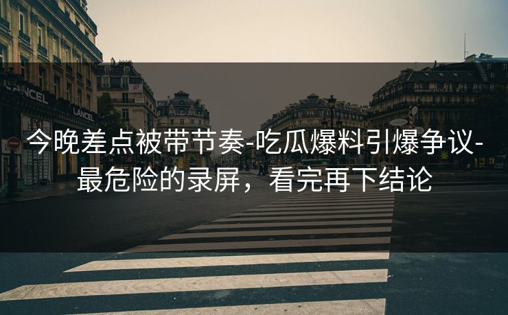 今晚差点被带节奏-吃瓜爆料引爆争议-最危险的录屏，看完再下结论