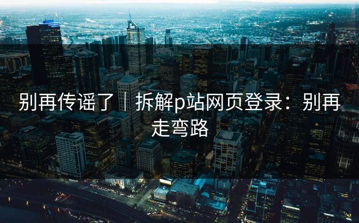 别再传谣了｜拆解p站网页登录：别再走弯路