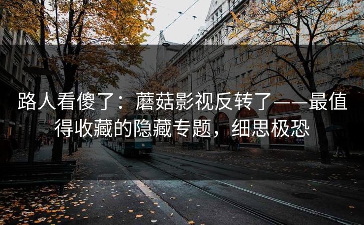 路人看傻了：蘑菇影视反转了——最值得收藏的隐藏专题，细思极恐
