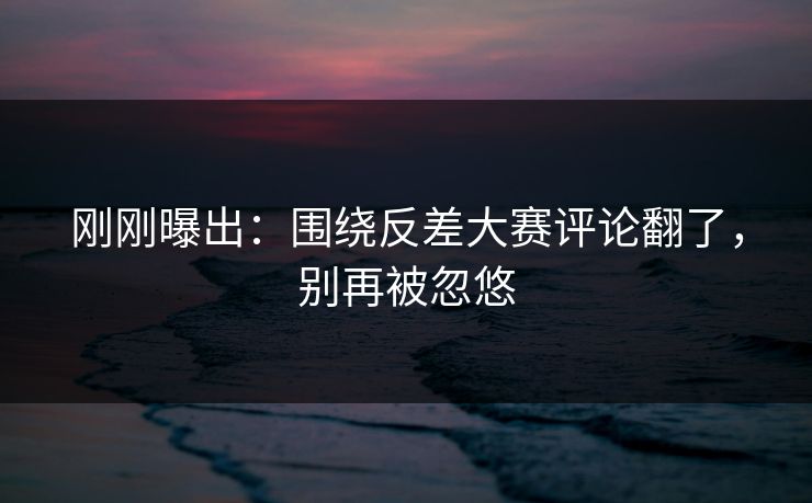 刚刚曝出：围绕反差大赛评论翻了，别再被忽悠
