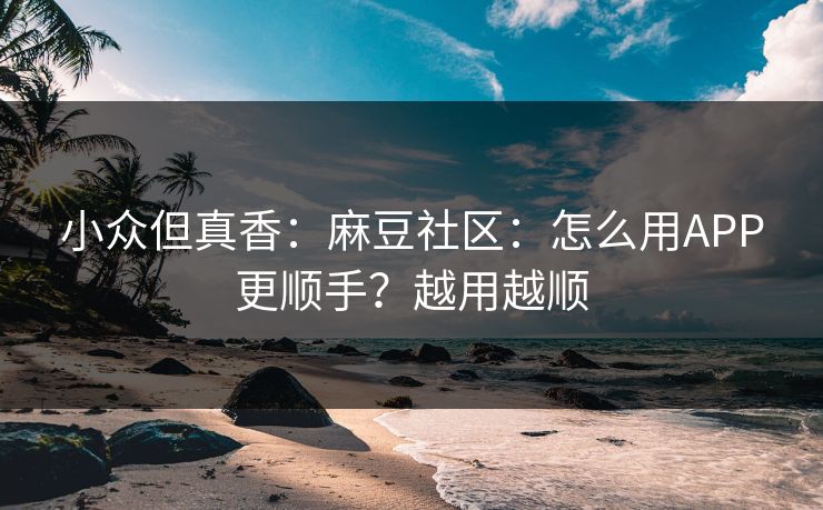 小众但真香：麻豆社区：怎么用APP更顺手？越用越顺