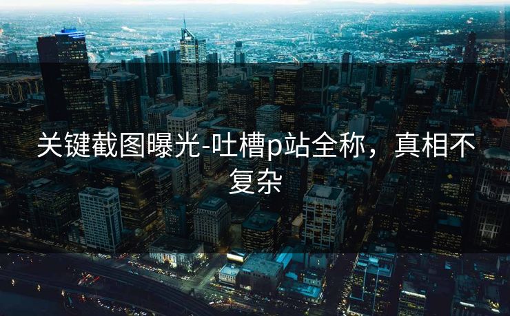 关键截图曝光-吐槽p站全称，真相不复杂