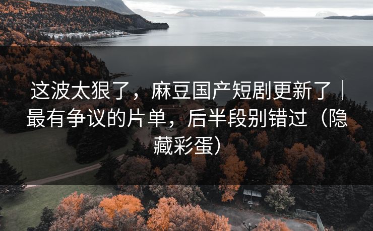 这波太狠了，麻豆国产短剧更新了｜最有争议的片单，后半段别错过（隐藏彩蛋）