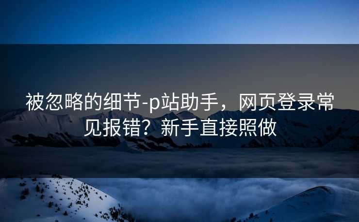 被忽略的细节-p站助手，网页登录常见报错？新手直接照做