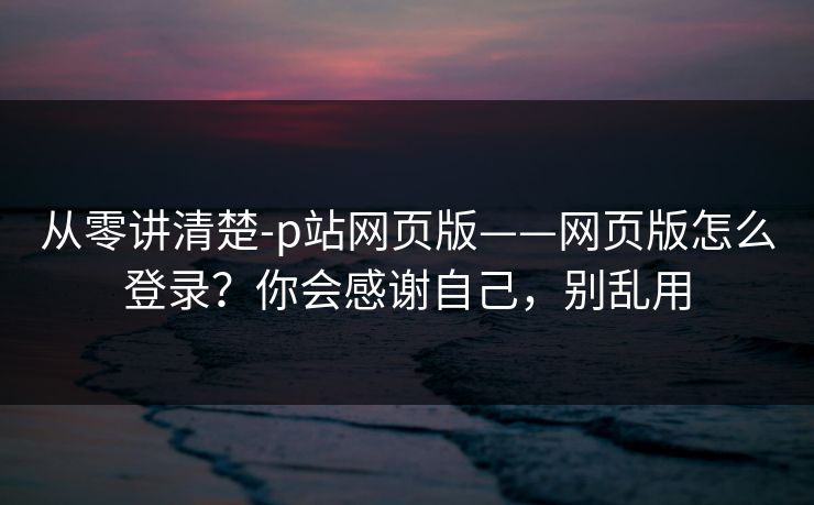 从零讲清楚-p站网页版——网页版怎么登录？你会感谢自己，别乱用