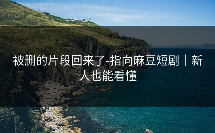 被删的片段回来了-指向麻豆短剧｜新人也能看懂