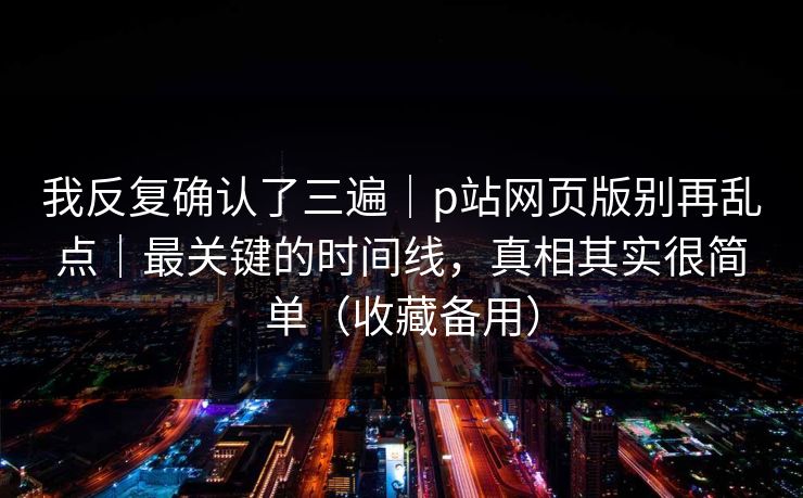 我反复确认了三遍｜p站网页版别再乱点｜最关键的时间线，真相其实很简单（收藏备用）