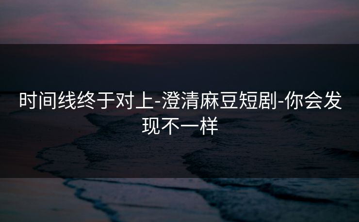 时间线终于对上-澄清麻豆短剧-你会发现不一样