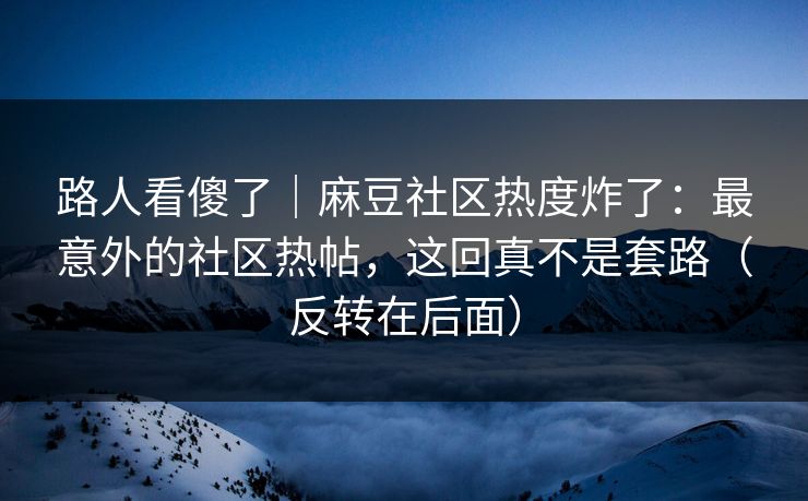 路人看傻了｜麻豆社区热度炸了：最意外的社区热帖，这回真不是套路（反转在后面）