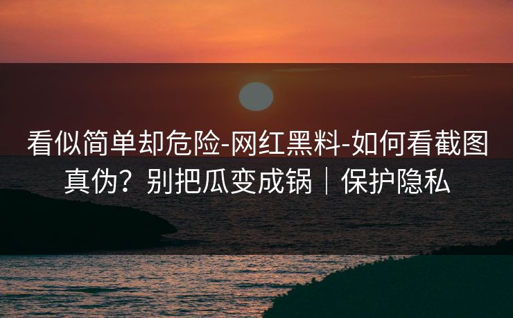 看似简单却危险-网红黑料-如何看截图真伪？别把瓜变成锅｜保护隐私