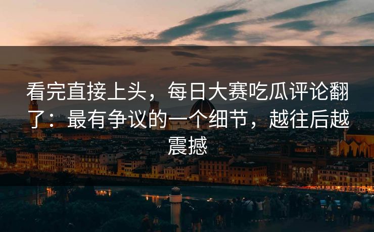 看完直接上头,每日大赛吃瓜评论翻了:最有争议的一个细节,越往后越震撼