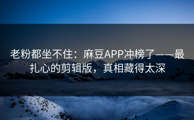 老粉都坐不住：麻豆APP冲榜了——最扎心的剪辑版，真相藏得太深