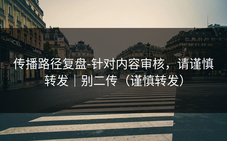 传播路径复盘-针对内容审核,请谨慎转发|别二传(谨慎转发)