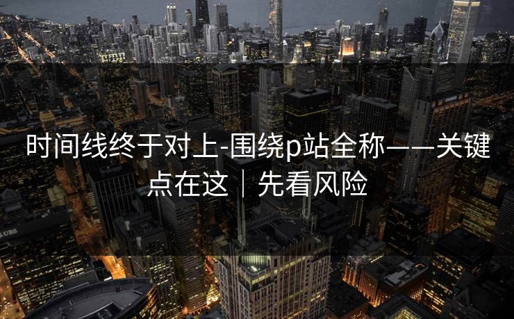 时间线终于对上-围绕p站全称——关键点在这｜先看风险