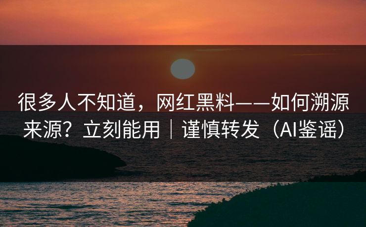 很多人不知道，网红黑料——如何溯源来源？立刻能用｜谨慎转发（AI鉴谣）