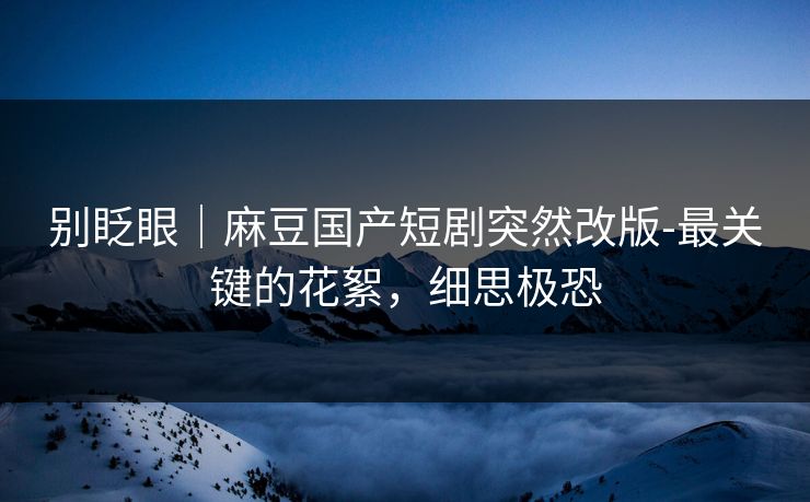 别眨眼｜麻豆国产短剧突然改版-最关键的花絮，细思极恐