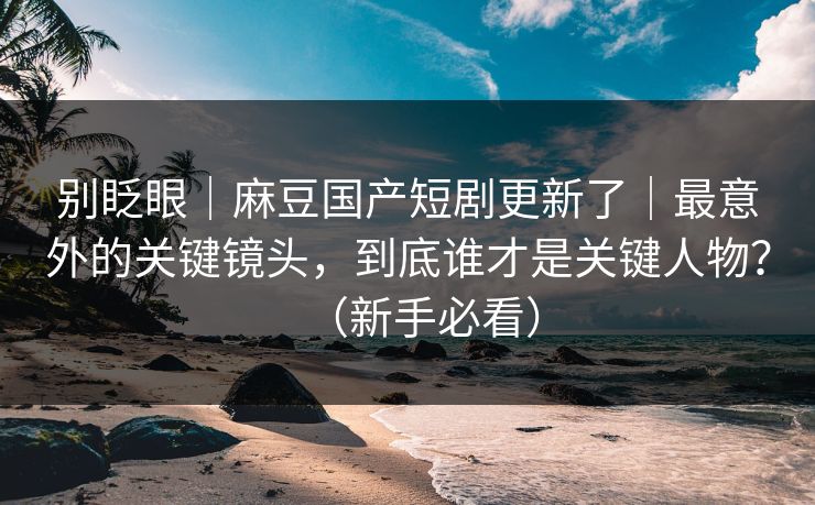 别眨眼｜麻豆国产短剧更新了｜最意外的关键镜头，到底谁才是关键人物？（新手必看）
