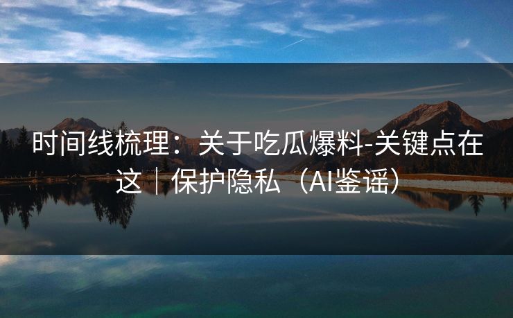 时间线梳理：关于吃瓜爆料-关键点在这｜保护隐私（AI鉴谣）