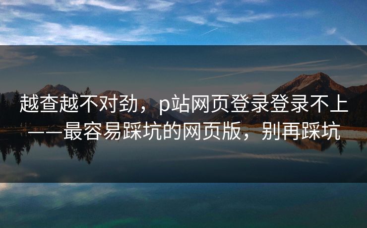 越查越不对劲，p站网页登录登录不上——最容易踩坑的网页版，别再踩坑