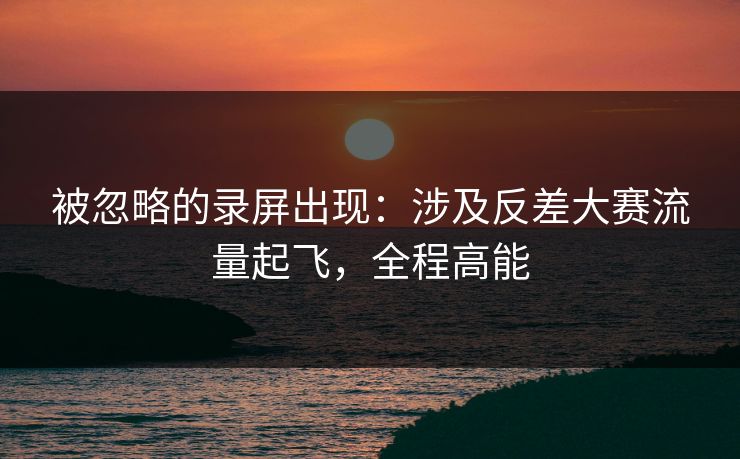 被忽略的录屏出现：涉及反差大赛流量起飞，全程高能