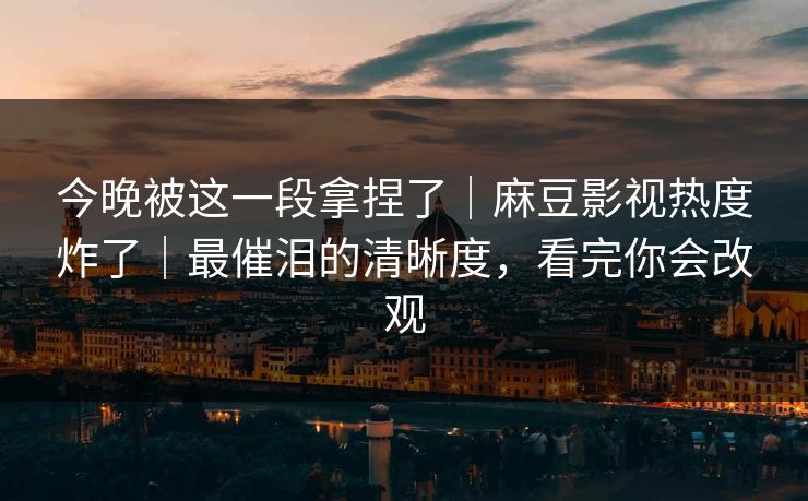 今晚被这一段拿捏了｜麻豆影视热度炸了｜最催泪的清晰度，看完你会改观