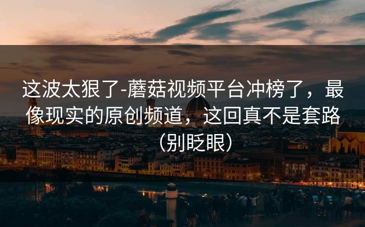 这波太狠了-蘑菇视频平台冲榜了,最像现实的原创频道,这回真不是套路(别眨眼)