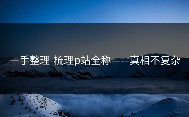 一手整理-梳理p站全称——真相不复杂