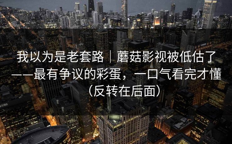 我以为是老套路｜蘑菇影视被低估了——最有争议的彩蛋，一口气看完才懂（反转在后面）