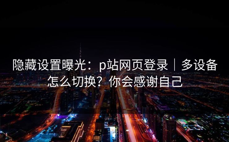 隐藏设置曝光：p站网页登录｜多设备怎么切换？你会感谢自己