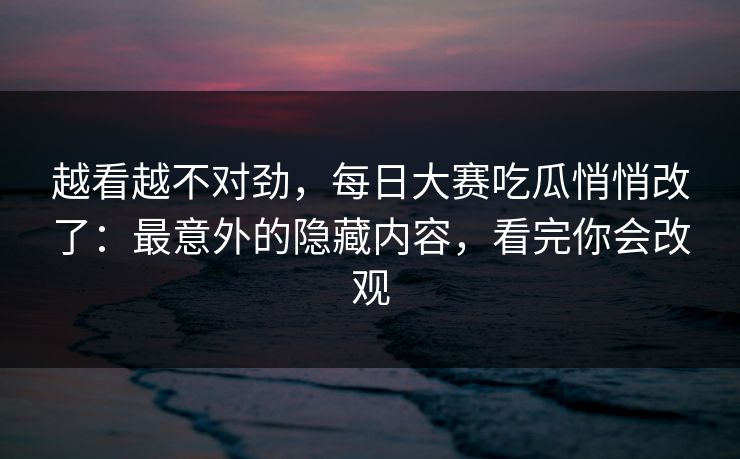 越看越不对劲，每日大赛吃瓜悄悄改了：最意外的隐藏内容，看完你会改观